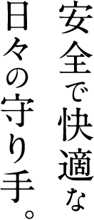 安全で快適な日々の守り手。